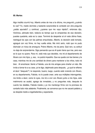 118



69. Martes


Algo insólito ocurrió hoy. Alberto antes de irse a la oficina, me preguntó ¿cuándo
te vas? Yo, medio dormida y bastante sorprendida le contesté con otra pregunta
¿estás apurado?, y continué, ¿quieres que me vaya rápido?, entonces dijo,
Verónica, piénsalo bien, todavía es tiempo que te arrepientas de esa decisión,
puedes quedarte, esta es tu casa. Terminé de despertar al oír esta última frase,
restregué los ojos con las palmas empuñadas, Alberto, la decisión está tomada,
agregué con voz firme, no hay vuelta atrás. Me miró serio, noté que no pudo
disimular un rictus de amargura. Pobre Alberto, me da pena. Qué raro, su actitud
no deja de sorprenderme. Sigo pensando que es él quien tiene que irse, pero eso
es lo que no quiere. Para mí, está más que decidido, me iré al departamento de
Álvaro con mis hijos, y, eso, no podrá impedirlo. Que se quede con las bienes y la
casa, mientras me de una cantidad de dinero para mantener a los niños, todo irá
bien. Al anochecer, llamé a Fabiola, una de mis amigas para charlar un rato. Me
invita a tomar te a su casa, yo le digo, dejémoslo para después, ¿a qué te refieres
al decir “después”?, le respondo, bueno, luego, cuando esté viviendo con Álvaro,
en su departamento, Fabiola, no lo puede creer, ante sus múltiples interrogantes,
me limito a decir, como lo oyes, me iré a vivir con Álvaro junto a mis hijos, este
matrimonio se acabó, agrego de inmediato, y no preguntes más, después te
cuento los detalles, Fabiola insiste y yo me mantengo firme con la promesa de
contarle todo más adelante. Finalmente, se convence que no me sacará palabra y
se despide medio a regañadientes y expectante.
 