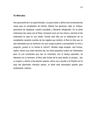 119



70. Miércoles


Hoy aproveché de ir al supermercado, no quiero estar a última hora comprando las
cosas para el cumpleaños de Camilo. Alberto fue generoso, dejó un cheque,
aproveché de abastecer nuestro escuálido y flamante refrigerador. En la tarde
ordenamos las cosas con la Pepa. Compartí once con los chicos y terminé el día
ordenando la ropa en sus closet. Camilo está feliz por la celebración de su
cumpleaños sacando cuentas de los regalos que recibirá, el Nico le dice que no
sea interesado que se conforme con que venga la gente a acompañarlo, lo miro y
pregunto ¿acaso tú no hacías lo mismo?, Nicolás niega enojado, casi furioso,
replico, tienes muy mala memoria hijo, los niños pequeños suelen ser interesados
pero no son concientes que eso es incorrecto, con el tiempo aprenden, sé
tolerante con tu hermano, el Nico sale furioso de la casa dando un portazo, doy
un suspiro y retorno a las labores caseras, ahora voy a ayudar a la Pepiña con la
ropa del planchado mientras pienso, el árbol está demasiado grande para
enderezarlo. Lástima.
 