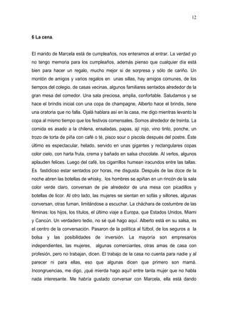 12



6 La cena.


El marido de Marcela está de cumpleaños, nos enteramos al entrar. La verdad yo
no tengo memoria para los cumpleaños, además pienso que cualquier día está
bien para hacer un regalo, mucho mejor si de sorpresa y sólo de cariño. Un
montón de amigos y varios regalos en unas sillas, hay amigos comunes, de los
tiempos del colegio, de casas vecinas, algunos familiares sentados alrededor de la
gran mesa del comedor. Una sala preciosa, amplia, confortable. Saludamos y se
hace el brindis inicial con una copa de champagne, Alberto hace el brindis, tiene
una oratoria que no falla. Ojalá hablara así en la casa, me digo mientras levanto la
copa al mismo tiempo que los festivos comensales. Somos alrededor de treinta. La
comida es asado a la chilena, ensaladas, papas, ají rojo, vino tinto, ponche, un
trozo de torta de piña con café o té, pisco sour o piscola después del postre. Éste
último es espectacular, helado, servido en unas gigantes y rectangulares copas
color cielo, con harta fruta, crema y bañado en salsa chocolate. Al verlos, algunos
aplauden felices. Luego del café, los cigarrillos humean iracundos entre las tallas.
Es fastidioso estar sentados por horas, me disgusta. Después de las doce de la
noche abren las botellas de whisky, los hombres se apiñan en un rincón de la sala
color verde claro, conversan de pie alrededor de una mesa con picadillos y
botellas de licor. Al otro lado, las mujeres se sientan en sofás y sillones, algunas
conversan, otras fuman, limitándose a escuchar. La cháchara de costumbre de las
féminas: los hijos, los títulos, el último viaje a Europa, que Estados Unidos, Miami
y Cancún. Un verdadero tedio, no sé qué hago aquí. Alberto está en su salsa, es
el centro de la conversación. Pasaron de la política al fútbol, de los seguros a la
bolsa y las posibilidades de inversión. La mayoría son empresarios
independientes, las mujeres,    algunas comerciantes, otras amas de casa con
profesión, pero no trabajan, dicen. El trabajo de la casa no cuenta para nadie y al
parecer ni para ellas, eso que algunas dicen que primero son mamá.
Incongruencias, me digo, ¡qué mierda hago aquí! entre tanta mujer que no habla
nada interesante. Me habría gustado conversar con Marcela, ella está dando
 