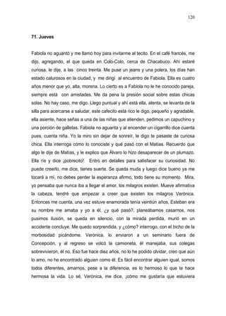 120



71. Jueves


Fabiola no aguantó y me llamó hoy para invitarme al tecito. En el café francés, me
dijo, agregando, el que queda en Colo-Colo, cerca de Chacabuco. Ahí estaré
curiosa, le dije, a las cinco treinta. Me puse un jeans y una polera, los días han
estado calurosos en la ciudad, y me dirigí al encuentro de Fabiola. Ella es cuatro
años menor que yo, alta, morena. Lo cierto es a Fabiola no le he conocido pareja,
siempre está con amistades. Me da pena la presión social sobre estas chicas
solas. No hay caso, me digo. Llego puntual y ahí está ella, atenta, se levanta de la
silla para acercarse a saludar, este cafecito está rico le digo, pequeño y agradable,
ella asiente, hace señas a una de las niñas que atienden, pedimos un capuchino y
una porción de galletas. Fabiola no aguanta y al encender un cigarrillo dice cuenta
pues, cuenta niña. Yo la miro sin dejar de sonreír, le digo te pasaste de curiosa
chica. Ella interroga cómo lo conociste y qué pasó con el Matías. Recuerdo que
algo le dije de Matías, y le explico que Álvaro lo hizo desaparecer de un plumazo.
Ella ríe y dice ¡pobrecito!. Entro en detalles para satisfacer su curiosidad. No
puede creerlo, me dice, tienes suerte. Se queda muda y luego dice bueno ya me
tocará a mí, no debes perder la esperanza afirmo, todo tiene su momento. Mira,
yo pensaba que nunca iba a llegar el amor, los milagros existen. Mueve afirmativa
la cabeza, tendré que empezar a creer que existen los milagros Verónica.
Entonces me cuenta, una vez estuve enamorada tenía veintiún años, Esteban era
su nombre me amaba y yo a él, ¿y qué pasó?, planeábamos casarnos, nos
pusimos ilusión, se queda en silencio, con la mirada perdida, murió en un
accidente concluye. Me quedo sorprendida, y ¿cómo? interrogo, con el bicho de la
morbosidad picándome. Verónica, lo enviaron a un seminario fuera de
Concepción, y al regreso se volcó la camioneta, él manejaba, sus colegas
sobrevivieron, él no. Eso fue hace diez años, no lo he podido olvidar, creo que aún
lo amo, no he encontrado alguien como él. Es fácil encontrar alguien igual, somos
todos diferentes, amarnos, pese a la diferencia, es lo hermoso lo que te hace
hermosa la vida. Lo sé, Verónica, me dice, ¡cómo me gustaría que estuviera
 
