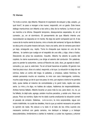 122



72. Viernes


Te invito a comer, dijo Alberto. Reservé mi expresión de estupor y dije, acepto, ¿a
qué hora?, te paso a recoger a las nueve, respondió, sin un gesto. Este breve
diálogo mantuvimos con Alberto a las ocho y diez de la mañana. La hora en que
se marcha a la oficina. Desperté temprano, desayunamos separados, él, en el
comedor, yo, en el dormitorio. El pensamiento de que Alberto intenta una
reconciliación se deposita en mi mente. No dejo de sentir compasión por él. A las
nueve de la noche siento la bocina, miro a través del ventanal, la figura de Alberto
se alza junto a la parte trasera del auto, hace una seña, abro la ventana para decir
ya bajo, enseguida voy, repito. Tomo la chaqueta que reposa en uno de los
sillones, la cartera que cuelga en el respaldo de una silla, y digo, chao a todos.
Desciendo de prisa los escalones. Inaudito. Alberto ha abierto la puerta del
copiloto, la cierra suavemente y se dirige al asiento del conductor. Sin palabras,
para no perder la costumbre, vamos al Rancho de Julio, dice ¿te agrada la idea?,
consulta y yo, que si, está bien. Ya en el local hacemos el pedido. El garzón nos
trae los pisco sour, dice a tu salud, respondo, a la tuya. La situación no deja de ser
cómica, bebe un sorbo del trago, lo paladea, y empieza, sabes Verónica, he
estado pensando mucho en nosotros, lo miro con cara interrogante, continúa,
mucha culpa tengo yo de lo que nos pasa, lo miro, por aspirar a tanto lo he perdido
todo, quise darles el máximo de comodidades y lo perdí todo, repite con cara
seria. Lo miro y le digo, no hables de culpas, hablemos de responsabilidades.
Ambos hemos fallado. Alberto levanta un poco más la voz, para decir, no, no, yo
he fallado, te dejé sola, agrega, existen muchos pecados, y existe uno. Hace una
pausa. Poco se nombra, fíjate me he dado cuenta analizando la situación cometí
el pecado de omisión. Deletrea, o-m-i-s-i-ó-n, lo miro sorprendida, sigue con
rostro indefinible, no cuidé los detalles, hice lo que yo estimé necesario sin pedirte
la opinión de nada. No estuve a tu lado ni al lado de los niños cuando era
necesario continuó con gesto cansino, me dediqué a trabajar y a trabajar
descuidándolos, limitándome a darles lo material, a cuidar los ingresos y ahorrar
 