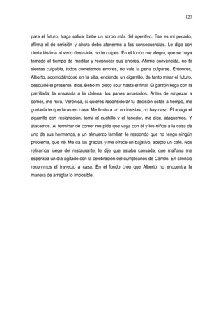 123



para el futuro, traga saliva, bebe un sorbo más del aperitivo. Ese es mi pecado,
afirma el de omisión y ahora debo atenerme a las consecuencias. Le digo con
cierta lástima al verlo destruido, no te culpes. En el fondo me alegro, que se haya
tomado el tiempo de meditar y reconocer sus errores. Afirmo convencida, no te
sientas culpable, todos cometemos errores, no vale la pena culparse. Entonces,
Alberto, acomodándose en la silla, enciende un cigarrillo, de tanto mirar el futuro,
descuidé el presente, dice. Bebo mi pisco sour hasta el final. El garzón llega con la
parrillada, la ensalada a la chilena, los panes amasados. Antes de empezar a
comer, me mira, Verónica, si quieres reconsiderar tu decisión estas a tiempo, me
gustaría te quedaras en casa. Me limito a un no insistas, no hay caso. Él apaga el
cigarrillo con resignación, toma el cuchillo y el tenedor, me dice, ataquemos. Y
atacamos. Al terminar de comer me pide que vaya con él y los niños a la casa de
uno de sus hermanos, a un almuerzo familiar, le respondo que no tengo ningún
problema, que iré. Me da las gracias y me ofrece un bajativo, acepto un café. Nos
retiramos luego del restaurante, le dije que estaba cansada, que mañana me
esperaba un día agitado con la celebración del cumpleaños de Camilo. En silencio
recorrimos el trayecto a casa. En el fondo creo que Alberto no encuentra la
manera de arreglar lo imposible.
 