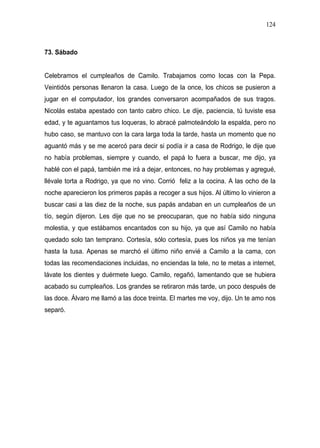 124



73. Sábado


Celebramos el cumpleaños de Camilo. Trabajamos como locas con la Pepa.
Veintidós personas llenaron la casa. Luego de la once, los chicos se pusieron a
jugar en el computador, los grandes conversaron acompañados de sus tragos.
Nicolás estaba apestado con tanto cabro chico. Le dije, paciencia, tú tuviste esa
edad, y te aguantamos tus loqueras, lo abracé palmoteándolo la espalda, pero no
hubo caso, se mantuvo con la cara larga toda la tarde, hasta un momento que no
aguantó más y se me acercó para decir si podía ir a casa de Rodrigo, le dije que
no había problemas, siempre y cuando, el papá lo fuera a buscar, me dijo, ya
hablé con el papá, también me irá a dejar, entonces, no hay problemas y agregué,
llévale torta a Rodrigo, ya que no vino. Corrió feliz a la cocina. A las ocho de la
noche aparecieron los primeros papás a recoger a sus hijos. Al último lo vinieron a
buscar casi a las diez de la noche, sus papás andaban en un cumpleaños de un
tío, según dijeron. Les dije que no se preocuparan, que no había sido ninguna
molestia, y que estábamos encantados con su hijo, ya que así Camilo no había
quedado solo tan temprano. Cortesía, sólo cortesía, pues los niños ya me tenían
hasta la tusa. Apenas se marchó el último niño envié a Camilo a la cama, con
todas las recomendaciones incluidas, no enciendas la tele, no te metas a internet,
lávate los dientes y duérmete luego. Camilo, regañó, lamentando que se hubiera
acabado su cumpleaños. Los grandes se retiraron más tarde, un poco después de
las doce. Álvaro me llamó a las doce treinta. El martes me voy, dijo. Un te amo nos
separó.
 