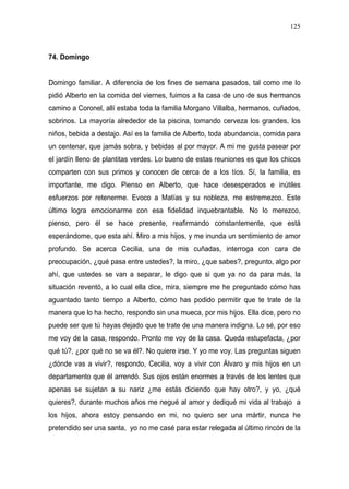 125



74. Domingo


Domingo familiar. A diferencia de los fines de semana pasados, tal como me lo
pidió Alberto en la comida del viernes, fuimos a la casa de uno de sus hermanos
camino a Coronel, allí estaba toda la familia Morgano Villalba, hermanos, cuñados,
sobrinos. La mayoría alrededor de la piscina, tomando cerveza los grandes, los
niños, bebida a destajo. Así es la familia de Alberto, toda abundancia, comida para
un centenar, que jamás sobra, y bebidas al por mayor. A mi me gusta pasear por
el jardín lleno de plantitas verdes. Lo bueno de estas reuniones es que los chicos
comparten con sus primos y conocen de cerca de a los tíos. Sí, la familia, es
importante, me digo. Pienso en Alberto, que hace desesperados e inútiles
esfuerzos por retenerme. Evoco a Matías y su nobleza, me estremezco. Este
último logra emocionarme con esa fidelidad inquebrantable. No lo merezco,
pienso, pero él se hace presente, reafirmando constantemente, que está
esperándome, que esta ahí. Miro a mis hijos, y me inunda un sentimiento de amor
profundo. Se acerca Cecilia, una de mis cuñadas, interroga con cara de
preocupación, ¿qué pasa entre ustedes?, la miro, ¿que sabes?, pregunto, algo por
ahí, que ustedes se van a separar, le digo que si que ya no da para más, la
situación reventó, a lo cual ella dice, mira, siempre me he preguntado cómo has
aguantado tanto tiempo a Alberto, cómo has podido permitir que te trate de la
manera que lo ha hecho, respondo sin una mueca, por mis hijos. Ella dice, pero no
puede ser que tú hayas dejado que te trate de una manera indigna. Lo sé, por eso
me voy de la casa, respondo. Pronto me voy de la casa. Queda estupefacta, ¿por
qué tú?, ¿por qué no se va él?. No quiere irse. Y yo me voy. Las preguntas siguen
¿dónde vas a vivir?, respondo, Cecilia, voy a vivir con Álvaro y mis hijos en un
departamento que él arrendó. Sus ojos están enormes a través de los lentes que
apenas se sujetan a su nariz ¿me estás diciendo que hay otro?, y yo, ¿qué
quieres?, durante muchos años me negué al amor y dediqué mi vida al trabajo a
los hijos, ahora estoy pensando en mi, no quiero ser una mártir, nunca he
pretendido ser una santa, yo no me casé para estar relegada al último rincón de la
 