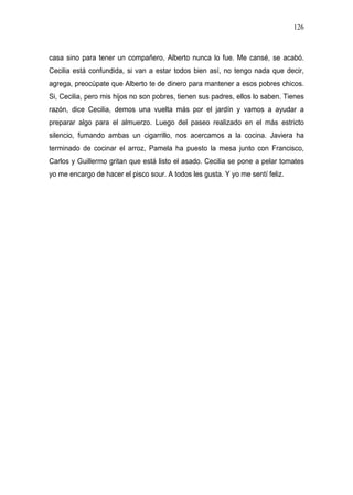 126



casa sino para tener un compañero, Alberto nunca lo fue. Me cansé, se acabó.
Cecilia está confundida, si van a estar todos bien así, no tengo nada que decir,
agrega, preocúpate que Alberto te de dinero para mantener a esos pobres chicos.
Si, Cecilia, pero mis hijos no son pobres, tienen sus padres, ellos lo saben. Tienes
razón, dice Cecilia, demos una vuelta más por el jardín y vamos a ayudar a
preparar algo para el almuerzo. Luego del paseo realizado en el más estricto
silencio, fumando ambas un cigarrillo, nos acercamos a la cocina. Javiera ha
terminado de cocinar el arroz, Pamela ha puesto la mesa junto con Francisco,
Carlos y Guillermo gritan que está listo el asado. Cecilia se pone a pelar tomates
yo me encargo de hacer el pisco sour. A todos les gusta. Y yo me sentí feliz.
 