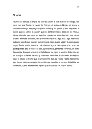 127



75. Lunes


Reunión de colegio. Siempre es una lata asistir a una reunión de colegio. Del
curso que sea. Rosita, la madre de Rodrigo, el amigo de Nicolás se acerca a
conversar conmigo. Me pregunta por mi marido y yo, que no quiero fingir más, le
cuento que nos vamos a separar, que nos cambiaremos de casa con los niños, y
ella no disimula para nada su asombro, ustedes se veían tan bien, una pareja
estable, amorosa, tú sabes, las apariencias engañan, digo. Ella, algo triste dice,
cada uno sabe lo que pasa en su matrimonio, nadie puede juzgar. Si, nadie puede
juzgar. Rosita sonríe, me dice, iré a buscar alguna cosita para picar, y yo, me
quedo parada, casi al final de la sala, ajena al resto, pensando en Álvaro, en cómo
deseo estar de nuevo junto a él, en la falta que me hace, lo sombrío de los días sin
ver sus ojos, brillantes de amor y su sonrisa irresistible, encantadora. Ha logrado
alejar el letargo y el dolor que abrumaban mis días. La voz de Rosita diciéndome,
aquí tienes, mientras me extiende un plato con picadillos y un vaso de bebida, me
sobresalta, vuelvo a la realidad, aquella que no concibo sin Álvaro. Sonrío.
 