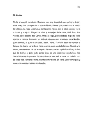 128



76. Martes


El día amaneció ceniciento. Despierto con una inquietud que no logro definir,
entre una y otra cosa percibo la voz de Álvaro. Parece que ya escucho el sonido
del teléfono. La Pepa se complica con la carne, no usó bien la olla a presión, voy a
la cocina y la ayudo. Llegan los niños y se quejan de la carne, está dura, dice
Nicolás, es de caballo, dice Camilo. Miro a la Pepa, pienso cabeza de piedra y ella
agacha la cabeza. Improviso un plato de vienesas con ensaladas para Nicolás,
quien declaró, el puré es un asco. Niños. Nana. Y yo sin dejar de esperar la
llamada de Álvaro. La tarde se hace perenne, para acortarla llamo a Marcela y la
saludo, conversamos de los achaques, de cómo crecen rápido los niños y la lata
que da teñirse el pelo cada quince días, es una esclavitud concluimos, nos
despedimos con la promesa de comunicarnos para salir a tomar un cortado, uno
de estos días. Tomo té y fumo. Intento dormir siesta. En vano. Estoy intranquila y
tengo una opresión molesta en el pecho.
 