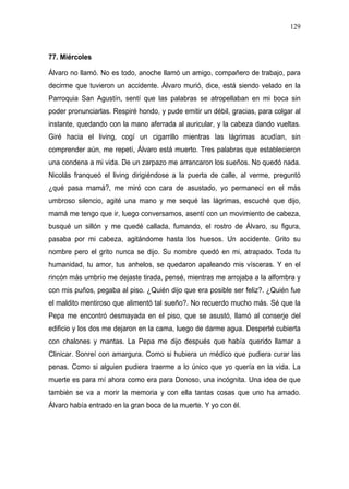 129



77. Miércoles

Álvaro no llamó. No es todo, anoche llamó un amigo, compañero de trabajo, para
decirme que tuvieron un accidente. Álvaro murió, dice, está siendo velado en la
Parroquia San Agustín, sentí que las palabras se atropellaban en mi boca sin
poder pronunciarlas. Respiré hondo, y pude emitir un débil, gracias, para colgar al
instante, quedando con la mano aferrada al auricular, y la cabeza dando vueltas.
Giré hacia el living, cogí un cigarrillo mientras las lágrimas acudían, sin
comprender aún, me repetí, Álvaro está muerto. Tres palabras que establecieron
una condena a mi vida. De un zarpazo me arrancaron los sueños. No quedó nada.
Nicolás franqueó el living dirigiéndose a la puerta de calle, al verme, preguntó
¿qué pasa mamá?, me miró con cara de asustado, yo permanecí en el más
umbroso silencio, agité una mano y me sequé las lágrimas, escuché que dijo,
mamá me tengo que ir, luego conversamos, asentí con un movimiento de cabeza,
busqué un sillón y me quedé callada, fumando, el rostro de Álvaro, su figura,
pasaba por mi cabeza, agitándome hasta los huesos. Un accidente. Grito su
nombre pero el grito nunca se dijo. Su nombre quedó en mi, atrapado. Toda tu
humanidad, tu amor, tus anhelos, se quedaron apaleando mis vísceras. Y en el
rincón más umbrío me dejaste tirada, pensé, mientras me arrojaba a la alfombra y
con mis puños, pegaba al piso. ¿Quién dijo que era posible ser feliz?. ¿Quién fue
el maldito mentiroso que alimentó tal sueño?. No recuerdo mucho más. Sé que la
Pepa me encontró desmayada en el piso, que se asustó, llamó al conserje del
edificio y los dos me dejaron en la cama, luego de darme agua. Desperté cubierta
con chalones y mantas. La Pepa me dijo después que había querido llamar a
Clinicar. Sonreí con amargura. Como si hubiera un médico que pudiera curar las
penas. Como si alguien pudiera traerme a lo único que yo quería en la vida. La
muerte es para mí ahora como era para Donoso, una incógnita. Una idea de que
también se va a morir la memoria y con ella tantas cosas que uno ha amado.
Álvaro había entrado en la gran boca de la muerte. Y yo con él.
 