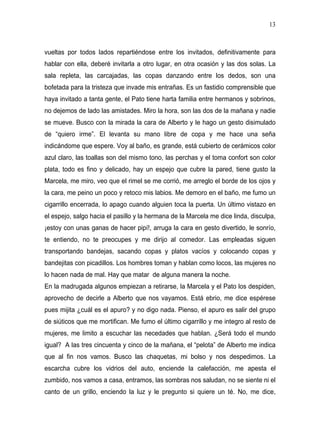 13



vueltas por todos lados repartiéndose entre los invitados, definitivamente para
hablar con ella, deberé invitarla a otro lugar, en otra ocasión y las dos solas. La
sala repleta, las carcajadas, las copas danzando entre los dedos, son una
bofetada para la tristeza que invade mis entrañas. Es un fastidio comprensible que
haya invitado a tanta gente, el Pato tiene harta familia entre hermanos y sobrinos,
no dejemos de lado las amistades. Miro la hora, son las dos de la mañana y nadie
se mueve. Busco con la mirada la cara de Alberto y le hago un gesto disimulado
de “quiero irme”. El levanta su mano libre de copa y me hace una seña
indicándome que espere. Voy al baño, es grande, está cubierto de cerámicos color
azul claro, las toallas son del mismo tono, las perchas y el toma confort son color
plata, todo es fino y delicado, hay un espejo que cubre la pared, tiene gusto la
Marcela, me miro, veo que el rimel se me corrió, me arreglo el borde de los ojos y
la cara, me peino un poco y retoco mis labios. Me demoro en el baño, me fumo un
cigarrillo encerrada, lo apago cuando alguien toca la puerta. Un último vistazo en
el espejo, salgo hacia el pasillo y la hermana de la Marcela me dice linda, disculpa,
¡estoy con unas ganas de hacer pipí!, arruga la cara en gesto divertido, le sonrío,
te entiendo, no te preocupes y me dirijo al comedor. Las empleadas siguen
transportando bandejas, sacando copas y platos vacíos y colocando copas y
bandejitas con picadillos. Los hombres toman y hablan como locos, las mujeres no
lo hacen nada de mal. Hay que matar de alguna manera la noche.
En la madrugada algunos empiezan a retirarse, la Marcela y el Pato los despiden,
aprovecho de decirle a Alberto que nos vayamos. Está ebrio, me dice espérese
pues mijita ¿cuál es el apuro? y no digo nada. Pienso, el apuro es salir del grupo
de siúticos que me mortifican. Me fumo el último cigarrillo y me integro al resto de
mujeres, me limito a escuchar las necedades que hablan. ¿Será todo el mundo
igual? A las tres cincuenta y cinco de la mañana, el “pelota” de Alberto me indica
que al fin nos vamos. Busco las chaquetas, mi bolso y nos despedimos. La
escarcha cubre los vidrios del auto, enciende la calefacción, me apesta el
zumbido, nos vamos a casa, entramos, las sombras nos saludan, no se siente ni el
canto de un grillo, enciendo la luz y le pregunto si quiere un té. No, me dice,
 