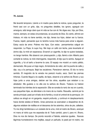 130



78. Jueves


Me levanté temprano. Llamé a mi madre para darle la noticia, quiso preguntar, la
frené casi con un grito, dije, no preguntes detalles, los ignoro, agregué con
amargura, sólo tengo claro que mi vida se fue con él. No digas eso, hija, por Dios,
mamá, siempre, en estas circunstancias, se acuerda de Dios. Es cierto, afirmé con
tristeza, mi vida no tiene sentido, me dijo, tienes tus hijos, deben ser tu fuerza.
Fuerza, repetí, pensando que no tendría nunca más fuerza para amar a alguien.
Estoy vacía de amor. Pobres mis hijos. Con estos           pensamientos colgué sin
responder. La Pepa, lo supo hoy. Me trajo un café con leche, para levantarle el
ánimo dijo, la miré sin esperanza. Encendí un cigarrillo, le dije no quiero tostadas,
no tengo hambre. Me observó con preocupación, y dijo, llamé a don Alberto para
contarle la noticia, la miré interrogante, respondió, él dijo que lo sentía. Apagué el
cigarrillo, y fui al baño a lavarme la cara. El espejo me mostró un rostro pálido,
demacrado. Me puse un traje negro. Armándome de valor, abrí la puerta de calle y
dije, voy a la parroquia. Bajé los escalones. Parecieron eternos. El día no tenía
sentido. El magnolio de la vereda me pareció mustio, seco. Sentí las piernas
tiritonas. Cuando llegué a la capilla, de lejos, observé a la señora de Álvaro y sus
hijas junto a unos amigos, debían ser los otros, aquellos que estaban a su
alrededor. Me gustara o no ella era la señora de Álvaro. Todavía no habían
terminado los trámites de la separación. Ella se sonaba la nariz de vez en cuando,
sus pequeñas hijas, se aferraban a la mano de su madre. Resuelta, caminé por la
senda principal, pasé por el lado de la familia y crucé el umbral de la parroquia. Un
sollozo se ahogó en mi garganta, respiré profundo, y continué mi desplazamiento
hacia donde estaba el féretro. Unas personas se acercaban a despedirse de él,
algunos estaban de rodillas en el descanso de los asientos, otros de pie, callados.
Yo me dirigí temblorosa a un costado de la urna, miré el rostro de Álvaro, acerqué
mi mano al vidrio que me separaba de él. Todo cambió, para ti, para mí. Álvaro,
Dios no nos dio tiempo. De pronto recordé a Fabiola, estamos iguales. Nuevas
lágrimas humedecieron mis mejillas, saqué un pañuelo, lo pasé por mi rostro, me
 