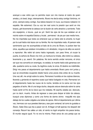 131



acerqué a ese vidrio que no permitía rozar con mis manos el rostro de quien
amaba, y lo besé, largo, intensamente. Álvaro me decía estoy contigo Verónica, mi
amor, siempre estoy contigo. Sus labios besaron mi nuca, sus brazos rodearon mi
espalda. Me estremecí. Era su voz tan real como la presión que sentí en mis
brazos, giré levemente la cabeza con la ilusión de verlo atractivo y sonriente. Todo
era espejismo, o locura, ¡qué se yo!. Sentí los ojos de los que estaban en el
recinto sobre mi espalda Estoica y brutal, permanecí de pie por casi media hora..
No me importaba que todos se enteraran que yo había sido la amante, la mujer
por la cual había roto lazos con su familia. No me importaba nada. Al parecer este
sentimiento que me acompañaba al lado de la urna de Álvaro, lo podían leer los
otros, aquellos que estaban inmutables a mí alrededor, ninguno de ellos se acercó
a reprochar. Me retiré tal como había ingresado, con paso firme, al cruzar la
puerta, la señora de Álvaro me miró, yo mantuve la mirada, ella inclinó su cabeza,
levemente y yo, asentí. Sin palabras. No tenía sentido anidar rencores, el único
ser que nos convertía en enemigas, no estaba, la muerte había sido generosa con
ella, quedaría como su viuda. Su legítima viuda, la única. El destino es indefinible.
Dirigí mis pasos al departamento que había arrendado Álvaro para vivir juntos y
que se encontraba ocupando desde hacía unos pocos días antes de su muerte.
Una vez allí, me arrojé sobre la cama. Permanecí hundida en los cojines blancos,
llorando y gimiendo el repentino ocaso que había fustigado mi vida. Permanecí en
el departamento hasta las nueve de la noche, tendida en la cama con los ojos
pegados al techo. Me di una larga ducha, después estuve desnuda sobre la cama
hasta sentir el frío de la nieve que me rodeaba. Mi espíritu estaba así, desnudo,
por no decir, muerto. Antes de regresar a casa para disipar el dolor de cabeza,
busqué unas dipironas y como una forma de darme ánimo maquillé mis ojos
debajo de los cuales colgaba una bolsa de ojeras. Miré el departamento por última
vez, hermoso con sus paredes blancas y ese gran ventanal, tal como le gustaba a
Álvaro. Sabe Dios que iba a pasar con él. Al llegar al hall apenas me despedí del
conserje. Recorrí las calles un rato, el viento no logró empañar mis pasos lentos.
El mundo seguía igual. Yo no era la misma. Pasé cerca de una pareja que se
 