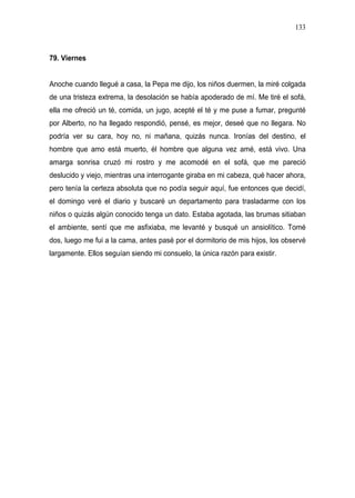 133



79. Viernes


Anoche cuando llegué a casa, la Pepa me dijo, los niños duermen, la miré colgada
de una tristeza extrema, la desolación se había apoderado de mí. Me tiré el sofá,
ella me ofreció un té, comida, un jugo, acepté el té y me puse a fumar, pregunté
por Alberto, no ha llegado respondió, pensé, es mejor, deseé que no llegara. No
podría ver su cara, hoy no, ni mañana, quizás nunca. Ironías del destino, el
hombre que amo está muerto, él hombre que alguna vez amé, está vivo. Una
amarga sonrisa cruzó mi rostro y me acomodé en el sofá, que me pareció
deslucido y viejo, mientras una interrogante giraba en mi cabeza, qué hacer ahora,
pero tenía la certeza absoluta que no podía seguir aquí, fue entonces que decidí,
el domingo veré el diario y buscaré un departamento para trasladarme con los
niños o quizás algún conocido tenga un dato. Estaba agotada, las brumas sitiaban
el ambiente, sentí que me asfixiaba, me levanté y busqué un ansiolítico. Tomé
dos, luego me fui a la cama, antes pasé por el dormitorio de mis hijos, los observé
largamente. Ellos seguían siendo mi consuelo, la única razón para existir.
 