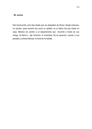 134



 80. Jueves




Han transcurrido unos días desde que me despidiera de Álvaro. Desde entonces,
no escribo, quise hacerlo hoy como un epitafio, es el último día que estaré en
casa. Mañana me cambio a un departamento que encontré a través de una
amiga, me llamó y dijo Verónica, te encantará. No se equivocó, cuando vi sus
paredes y cortinas blancas, lo tomé de inmediato.
 