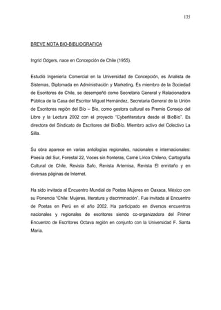 135




BREVE NOTA BIO-BIBLIOGRAFICA


Ingrid Odgers, nace en Concepción de Chile (1955).


Estudió Ingeniería Comercial en la Universidad de Concepción, es Analista de
Sistemas, Diplomada en Administración y Marketing. Es miembro de la Sociedad
de Escritores de Chile, se desempeñó como Secretaria General y Relacionadora
Pública de la Casa del Escritor Miguel Hernández, Secretaria General de la Unión
de Escritores región del Bío – Bío, como gestora cultural es Premio Consejo del
Libro y la Lectura 2002 con el proyecto “Cyberliteratura desde el BíoBío”. Es
directora del Sindicato de Escritores del BíoBío. Miembro activo del Colectivo La
Silla.


Su obra aparece en varias antologías regionales, nacionales e internacionales:
Poesía del Sur, Forestal 22, Voces sin fronteras, Carné Lírico Chileno, Cartografía
Cultural de Chile, Revista Safo, Revista Artemisa, Revista El ermitaño y en
diversas páginas de Internet.


Ha sido invitada al Encuentro Mundial de Poetas Mujeres en Oaxaca, México con
su Ponencia “Chile: Mujeres, literatura y discriminación”. Fue invitada al Encuentro
de Poetas en Perú en el año 2002. Ha participado en diversos encuentros
nacionales y regionales de escritores siendo co-organizadora del Primer
Encuentro de Escritores Octava región en conjunto con la Universidad F. Santa
María.
 