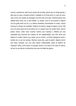 14



vamos a acostarnos, este huevo quiere sal me digo, pienso que no tengo ganas y
dejo que se vaya a acostar primero, instalada en el living tomo un vaso de coca-
cola y fumo, las volutas se propagan una tras otra en la sala, mientras pienso que
detesto tener sexo con un tipo bebido. La verdad que no me acuerdo si alguna
vez fue grato estar con él y su aliento alcohólico carcomiendo mi rostro, menos
mal que mi retraso dio resultado. Observo el entorno, apago el cigarro y la luz. Me
voy a la cama ¡Qué rica la encuentro sin un vampiro que me acose! Claro, esto lo
pienso ahora, antes hubo muchas noches que buscaba a Alberto por esa
necesidad que tenemos las mujeres de ser regaloneadas, esa niña chica que
habita en nuestro interior que quiere que la mimen y al final entregamos sexo a
cambio de un par de caricias. Muchas veces dijo ¿qué te pasa?, déjame dormir
que estoy cansado, con una cara odiosa indescriptible ¿Será el destino de
nosotras? Antes, como decía, lo buscaba, ahora ni me atrevo. Por decir lo menos,
tal vez no se trata de no atreverme sino que me faltan las ganas.
 