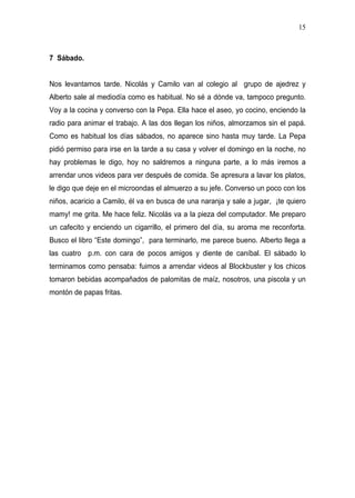 15



7 Sábado.


Nos levantamos tarde. Nicolás y Camilo van al colegio al grupo de ajedrez y
Alberto sale al mediodía como es habitual. No sé a dónde va, tampoco pregunto.
Voy a la cocina y converso con la Pepa. Ella hace el aseo, yo cocino, enciendo la
radio para animar el trabajo. A las dos llegan los niños, almorzamos sin el papá.
Como es habitual los días sábados, no aparece sino hasta muy tarde. La Pepa
pidió permiso para irse en la tarde a su casa y volver el domingo en la noche, no
hay problemas le digo, hoy no saldremos a ninguna parte, a lo más iremos a
arrendar unos videos para ver después de comida. Se apresura a lavar los platos,
le digo que deje en el microondas el almuerzo a su jefe. Converso un poco con los
niños, acaricio a Camilo, él va en busca de una naranja y sale a jugar, ¡te quiero
mamy! me grita. Me hace feliz. Nicolás va a la pieza del computador. Me preparo
un cafecito y enciendo un cigarrillo, el primero del día, su aroma me reconforta.
Busco el libro “Este domingo”, para terminarlo, me parece bueno. Alberto llega a
las cuatro p.m. con cara de pocos amigos y diente de caníbal. El sábado lo
terminamos como pensaba: fuimos a arrendar videos al Blockbuster y los chicos
tomaron bebidas acompañados de palomitas de maíz, nosotros, una piscola y un
montón de papas fritas.
 