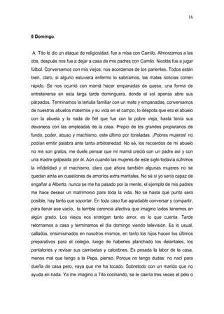16



8 Domingo.


A Tito le dio un ataque de religiosidad, fue a misa con Camilo. Almorzamos a las
dos, después nos fue a dejar a casa de mis padres con Camilo. Nicolás fue a jugar
fútbol. Conversamos con mis viejos, nos acordamos de los parientes. Todos están
bien, claro, si alguno estuviera enfermo lo sabríamos, las malas noticias corren
rápido. Se nos ocurrió con mamá hacer empanadas de queso, una forma de
entretenerse en esta larga tarde dominguera, donde el sol apenas abre sus
párpados. Terminamos la tertulia familiar con un mate y empanadas, conversamos
de nuestros abuelos maternos y su vida en el campo, lo déspota que era el abuelo
con la abuela y lo nada de fiel que fue con la pobre vieja, hasta tenía sus
devaneos con las empleadas de la casa. Propio de los grandes propietarios de
fundo, poder, abuso y machismo, este último por toneladas. ¡Pobres mujeres! no
podían emitir palabra ante tanta arbitrariedad. No sé, los recuerdos de mi abuelo
no me son gratos, me duele pensar que mi mamá creció con un padre así y con
una madre golpeada por él. Aún cuando las mujeres de este siglo todavía sufrimos
la infidelidad y el machismo, claro que ahora también algunas mujeres no se
quedan atrás en cuestiones de amoríos extra maritales. No sé si yo sería capaz de
engañar a Alberto, nunca se me ha pasado por la mente, el ejemplo de mis padres
me hace desear un matrimonio para toda la vida. No sé hasta qué punto será
posible, hay tanto que soportar. En todo caso fue agradable conversar y compartir,
para llenar ese vacío, la terrible carencia afectiva que imagino todos tenemos en
algún grado. Los viejos nos entregan tanto amor, es lo que cuenta. Tarde
retornamos a casa y terminamos el día domingo viendo televisión. Es lo usual,
callados, ensimismados en nosotros mismos, en tanto los hijos hacen los últimos
preparativos para el colegio, luego de haberles planchado los delantales, los
pantalones y revisar sus camisetas y calcetines. Es pesada la labor de la casa,
menos mal que tengo a la Pepa, pienso. Porque no tengo dudas: no nací para
dueña de casa pero, vaya que me ha tocado. Sobretodo con un marido que no
ayuda en nada. Ya me imagino a Tito cocinando, se le caería tres veces el pelo o
 