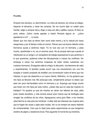 18



9 Lunes.


Empezó otra semana, un aburrimiento. La rutina de siempre, los chicos al colegio,
disponer el almuerzo y hacer las compras. Se me ocurre tejer un suéter para
Camilo, salgo a comprar lana y llego a casa con ella y palillos nuevos. El Nico se
pone celoso, ¡Cómo cresta agradar a todos! Pensará alguno en                 ¿cómo
agradarme a mí? …. Lo dudo.
Deseo que mis hijos se lleven bien como toda mamá y es lo natural por lazos
sanguíneos y por el tiempo vivido en común. Pienso que una buena relación entre
hermanos ayuda a sentirnos mejor. Yo no tuve eso con mi hermana, y pesa
mucho, querámoslo o no, es un enorme vacío. No se porqué será que cuando el
interlocutor es un amigo o un compañero de trabajo expresamos lo que sentimos o
lo que queremos, podemos tratar las discrepancias e incluso los conflictos. Sin
embargo a veces nos sentimos incapaces de tratar ciertas cuestiones con
nuestros hermanos. Enseguida salta la chispa, la discusión, nos llenamos de rabia
y resentimientos. O también puede ocurrir que nos encontremos con una fría
acogida a nuestro propósito de entablar una conversación sobre el tema que nos
interesa, lo que nos desanima a un nuevo intento. Definitivo, no me gustaría que
mis hijos se llevaran mal. Me preocupa esto, simplemente porque no deseo que
sean tan poco hermanables como mi hermana y yo. Supongo que tengo mucho
que hacer con mis hijos por este motivo. ¿Quién dijo que en casa las mujeres no
trabajan? Ya quisiera yo que los machos se vieran con labores de casa, plata
justa, tareas escolares, y más encima actuar poco menos que de sicólogas para
arreglar los conflictos de los niños. Agreguemos como gran filete: a los maridos
¡Qué fácil es la vida para los hombres! A ellos sólo les interesan las mujeres para
que le hagan las cosas y ojala sean mudas. Así no se rompen los sesos tratando
de comprenderlas. Creo que lo ideal para estos especimenes es que tengamos
cerebro de pájaro y resistencia bruta. Para aguantar el morral de sus tonterías.
 