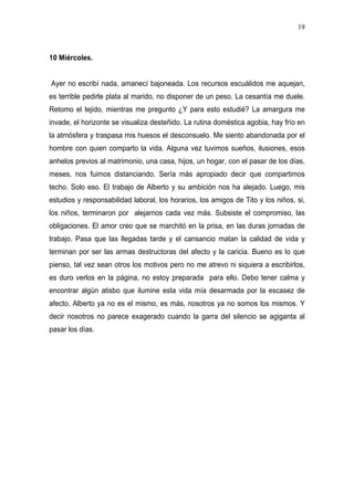 19



10 Miércoles.


Ayer no escribí nada, amanecí bajoneada. Los recursos escuálidos me aquejan,
es terrible pedirle plata al marido, no disponer de un peso. La cesantía me duele.
Retomo el tejido, mientras me pregunto ¿Y para esto estudié? La amargura me
invade, el horizonte se visualiza desteñido. La rutina doméstica agobia, hay frío en
la atmósfera y traspasa mis huesos el desconsuelo. Me siento abandonada por el
hombre con quien comparto la vida. Alguna vez tuvimos sueños, ilusiones, esos
anhelos previos al matrimonio, una casa, hijos, un hogar, con el pasar de los días,
meses, nos fuimos distanciando. Sería más apropiado decir que compartimos
techo. Solo eso. El trabajo de Alberto y su ambición nos ha alejado. Luego, mis
estudios y responsabilidad laboral, los horarios, los amigos de Tito y los niños, si,
los niños, terminaron por alejarnos cada vez más. Subsiste el compromiso, las
obligaciones. El amor creo que se marchitó en la prisa, en las duras jornadas de
trabajo. Pasa que las llegadas tarde y el cansancio matan la calidad de vida y
terminan por ser las armas destructoras del afecto y la caricia. Bueno es lo que
pienso, tal vez sean otros los motivos pero no me atrevo ni siquiera a escribirlos,
es duro verlos en la página, no estoy preparada para ello. Debo tener calma y
encontrar algún atisbo que ilumine esta vida mía desarmada por la escasez de
afecto. Alberto ya no es el mismo, es más, nosotros ya no somos los mismos. Y
decir nosotros no parece exagerado cuando la garra del silencio se agiganta al
pasar los días.
 