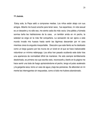 20



11 Jueves.


Estoy sola, la Pepa salió a comprarse medias. Los niños están abajo con sus
amigos. Alberto me buscó anoche para tener sexo, fue espantoso, mi vida sexual
es un desastre y no sólo eso, me siento cada día más vacía. Una pálida y húmeda
sonrisa baña las habitaciones de la casa, un temblor anida en mi pecho, la
soledad se erige en la más fiel compañera. La sensación de ser ajena a este
mundo invade mis huesos hasta sentir las lágrimas descender por mi cara
mientras crece la angustia insoportable. Descubro que este llanto se ha deslizado
como un largo gusano por los muros de un túnel en el que se hace inalcanzable
vislumbrar un mínimo relámpago. Los años han pasado ocultando este dolor tras
una apariencia de normalidad difícil de mantener. He sido siempre terriblemente
desdichada, es primera vez que escribo esto, reconocerlo y leerlo en la página me
hace sentir una bola de fuego aprisionándome el pecho, tengo el pulso acelerado
y la garganta seca, tomo un vaso de agua y bajo las persianas. Se alborotan en mi
mente las interrogantes sin respuestas, como si todo me hubiera abandonado.
 