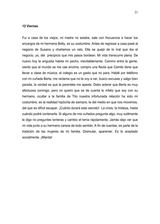 21



12 Viernes.


Fui a casa de los viejos, mi madre no estaba, sale con frecuencia a hacer los
encargos de mi hermana Betty, es su costumbre. Antes de regresar a casa pasé al
negocio de Susana y charlamos un rato. Ella se quejó de lo mal que iba el
negocio, yo, del precipicio que mis pasos bordean. Mi vida transcurre plana. De
nuevo hoy la angustia habita mi pecho, inevitablemente. Camino entre la gente,
siento que el mundo se me cae encima, compro una flauta que Camilo tiene que
llevar a clase de música, el colegio es un gasto que no para. Hablé por teléfono
con mi cuñada Berta, me reclama que no la voy a ver, busco excusas y salgo bien
parada, la verdad es que la parentela me apesta. Debo aclarar que Berta es muy
afectuosa conmigo, pero no quiero que se de cuenta lo infeliz que soy con su
hermano, ocultar a la familia de Tito nuestra infortunada relación ha sido mi
costumbre, es la realidad hipócrita de siempre, la del medio en que nos movemos,
del que es difícil escapar. ¡Cuánto durará este secreto! La crisis, la tristeza, hasta
cuándo podré contenerla. Si alguno de mis cuñados pregunta algo, muy sutilmente
le digo no preguntes tonteras y cambio el tema rápidamente. Jamás dejo ver que
mi vida junto a su hermano carece de todo sentido. A fin de cuentas, es parte de la
tradición de las mujeres de mi familia. Disimular, aparentar. Es lo aceptado
socialmente. ¡Mierda!
 