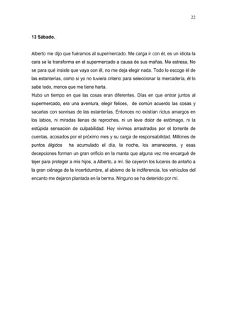 22



13 Sábado.


Alberto me dijo que fuéramos al supermercado. Me carga ir con él, es un idiota la
cara se le transforma en el supermercado a causa de sus mañas. Me estresa. No
se para qué insiste que vaya con él, no me deja elegir nada. Todo lo escoge él de
las estanterías, como si yo no tuviera criterio para seleccionar la mercadería, él lo
sabe todo, menos que me tiene harta.
Hubo un tiempo en que las cosas eran diferentes. Días en que entrar juntos al
supermercado, era una aventura, elegir felices, de común acuerdo las cosas y
sacarlas con sonrisas de las estanterías. Entonces no existían rictus amargos en
los labios, ni miradas llenas de reproches, ni un leve dolor de estómago, ni la
estúpida sensación de culpabilidad. Hoy vivimos arrastrados por el torrente de
cuentas, acosados por el próximo mes y su carga de responsabilidad. Millones de
puntos álgidos     ha acumulado el día, la noche, los amaneceres, y esas
decepciones forman un gran orificio en la manta que alguna vez me encargué de
tejer para proteger a mis hijos, a Alberto, a mí. Se cayeron los luceros de antaño a
la gran ciénaga de la incertidumbre, al abismo de la indiferencia, los vehículos del
encanto me dejaron plantada en la berma. Ninguno se ha detenido por mí.
 