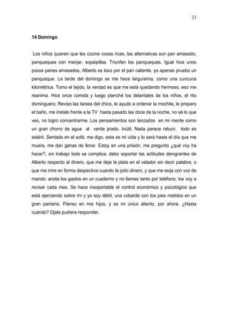 23



14 Domingo.


Los niños quieren que les cocine cosas ricas, las alternativas son pan amasado,
panqueques con manjar, sopaipillas. Triunfan los panqueques. Igual hice unos
pocos panes amasados, Alberto es loco por el pan caliente, yo apenas pruebo un
panqueque. La tarde del domingo se me hace larguísima, como una cuncuna
kilométrica. Tomo el tejido, la verdad es que me está quedando hermoso, eso me
reanima. Hice once comida y luego planché los delantales de los niños, el rito
dominguero. Reviso las tareas del chico, le ayudo a ordenar la mochila, le preparo
el baño, me instalo frente a la TV hasta pasado las doce de la noche, no sé lo que
veo, no logro concentrarme. Los pensamientos son lanzados en mi mente como
un gran chorro de agua al verde prado. Inútil. Nada parece relucir, todo es
estéril. Sentada en el sofá, me digo, esta es mi vida y lo será hasta el día que me
muera, me dan ganas de llorar. Estoy en una prisión, me pregunto ¿qué voy ha
hacer?, sin trabajo todo se complica, debo soportar las actitudes denigrantes de
Alberto respecto al dinero, que me deje la plata en el velador sin decir palabra, o
que me mire en forma despectiva cuando le pido dinero, y que me exija con voz de
mando: anota los gastos en un cuaderno y no llames tanto por teléfono, los voy a
revisar cada mes. Se hace insoportable el control económico y psicológico que
está ejerciendo sobre mí y yo soy débil, una cobarde con los pies metidos en un
gran pantano. Pienso en mis hijos, y es mi único aliento, por ahora. ¿Hasta
cuándo? Ojala pudiera responder.
 