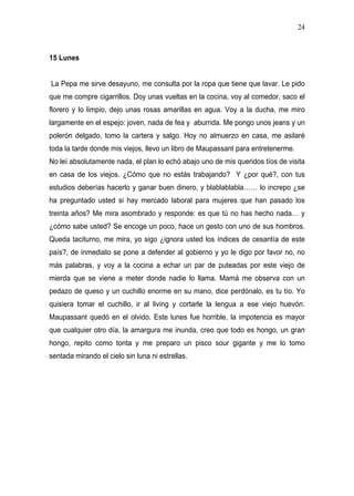 24



15 Lunes


La Pepa me sirve desayuno, me consulta por la ropa que tiene que lavar. Le pido
que me compre cigarrillos. Doy unas vueltas en la cocina, voy al comedor, saco el
florero y lo limpio, dejo unas rosas amarillas en agua. Voy a la ducha, me miro
largamente en el espejo: joven, nada de fea y aburrida. Me pongo unos jeans y un
polerón delgado, tomo la cartera y salgo. Hoy no almuerzo en casa, me asilaré
toda la tarde donde mis viejos, llevo un libro de Maupassant para entretenerme.
No leí absolutamente nada, el plan lo echó abajo uno de mis queridos tíos de visita
en casa de los viejos. ¿Cómo que no estás trabajando? Y ¿por qué?, con tus
estudios deberías hacerlo y ganar buen dinero, y blablablabla…… lo increpo ¿se
ha preguntado usted si hay mercado laboral para mujeres que han pasado los
treinta años? Me mira asombrado y responde: es que tú no has hecho nada… y
¿cómo sabe usted? Se encoge un poco, hace un gesto con uno de sus hombros.
Queda taciturno, me mira, yo sigo ¿ignora usted los índices de cesantía de este
país?, de inmediato se pone a defender al gobierno y yo le digo por favor no, no
más palabras, y voy a la cocina a echar un par de puteadas por este viejo de
mierda que se viene a meter donde nadie lo llama. Mamá me observa con un
pedazo de queso y un cuchillo enorme en su mano, dice perdónalo, es tu tío. Yo
quisiera tomar el cuchillo, ir al living y cortarle la lengua a ese viejo huevón.
Maupassant quedó en el olvido. Este lunes fue horrible, la impotencia es mayor
que cualquier otro día, la amargura me inunda, creo que todo es hongo, un gran
hongo, repito como tonta y me preparo un pisco sour gigante y me lo tomo
sentada mirando el cielo sin luna ni estrellas.
 