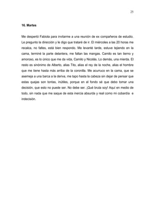 25



16. Martes


Me despertó Fabiola para invitarme a una reunión de ex compañeros de estudio.
Le pregunto la dirección y le digo que trataré de ir. El miércoles a las 20 horas me
recalca, no faltes, está bien respondo. Me levanté tarde, estuve tejiendo en la
cama, terminé la parte delantera, me faltan las mangas. Camilo es tan tierno y
amoroso, es lo único que me da vida, Camilo y Nicolás. Lo demás, una mierda. El
resto es sinónimo de Alberto, alias Tito, alias el rey de la noche, alias el hombre
que me tiene hasta más arriba de la coronilla. Me acurruco en la cama, que se
asemeja a una barca a la deriva, me tapo hasta la cabeza sin dejar de pensar que
estas quejas son tontas, inútiles, porque en el fondo sé que debo tomar una
decisión, que esto no puede ser. No debe ser. ¡Qué bruta soy! Aquí en medio de
todo, sin nada que me saque de esta inercia absurda y real como mi cobardía e
indecisión.
 