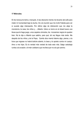 26



17 Miércoles.


El día transcurre lento y tranquilo. A las dieciocho treinta me levanto del sofá para
meter mi humanidad bajo la ducha. Iré a la reunión que me invitó Fabiola para ver
si sucede algo interesante. Por último algo de distracción que me aleje la
monotonía, la casa, los niños y…..Alberto. Ubico un terno en el closet busco una
blusa que le haga juego, unos zapatos cómodos, los mocasines negros le quedan
bien. No le dije a Alberto que saldría, para qué, tal vez llegue más tarde. Me
despido de los niños y de la Pepa, Camilo dice mamá tráeme algo, pienso, a la
hora que regrese no habrá boliche abierto, lo beso y lo aprieto contra mi cuerpo.
Amo a mis hijos. Es la verdad más verdad de toda esta vida. Salgo cabizbaja
rumbo a la evasión, el imán cotidiano que me lleva por no sé qué camino.
 