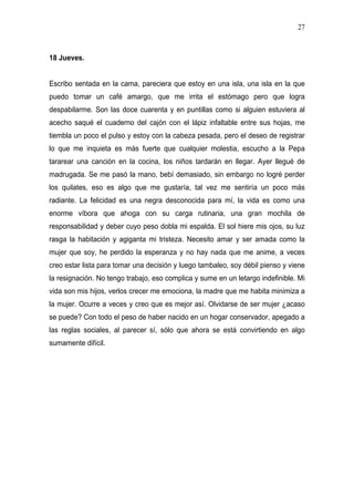 27



18 Jueves.


Escribo sentada en la cama, pareciera que estoy en una isla, una isla en la que
puedo tomar un café amargo, que me irrita el estómago pero que logra
despabilarme. Son las doce cuarenta y en puntillas como si alguien estuviera al
acecho saqué el cuaderno del cajón con el lápiz infaltable entre sus hojas, me
tiembla un poco el pulso y estoy con la cabeza pesada, pero el deseo de registrar
lo que me inquieta es más fuerte que cualquier molestia, escucho a la Pepa
tararear una canción en la cocina, los niños tardarán en llegar. Ayer llegué de
madrugada. Se me pasó la mano, bebí demasiado, sin embargo no logré perder
los quilates, eso es algo que me gustaría, tal vez me sentiría un poco más
radiante. La felicidad es una negra desconocida para mí, la vida es como una
enorme víbora que ahoga con su carga rutinaria, una gran mochila de
responsabilidad y deber cuyo peso dobla mi espalda. El sol hiere mis ojos, su luz
rasga la habitación y agiganta mi tristeza. Necesito amar y ser amada como la
mujer que soy, he perdido la esperanza y no hay nada que me anime, a veces
creo estar lista para tomar una decisión y luego tambaleo, soy débil pienso y viene
la resignación. No tengo trabajo, eso complica y sume en un letargo indefinible. Mi
vida son mis hijos, verlos crecer me emociona, la madre que me habita minimiza a
la mujer. Ocurre a veces y creo que es mejor así. Olvidarse de ser mujer ¿acaso
se puede? Con todo el peso de haber nacido en un hogar conservador, apegado a
las reglas sociales, al parecer sí, sólo que ahora se está convirtiendo en algo
sumamente difícil.
 