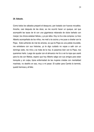29




20. Sábado.


Como todos los sábados preparé el desayuno, pan tostado con huevos revueltos.
Anoche, casi después de las doce, se me ocurrió hacer un queque, así que
acompañé las tazas de té con una gigantesca rebanada de dulce bañado con
manjar, los chicos estaban felices, y yo por ellos. Hoy no fui a las compras. Lo hizo
Alberto acompañado de los niños, me metí a la cocina y me puse a charlar con la
Pepa. Está sufriendo de mal de amores, es que la Pepa es una polola incurable,
me entretiene con sus historias, yo le digo cuidado no vayas a salir con un
domingo siete, me mira y se mata de la risa, lo pasamos bien con la Pepa, nos
queremos harto. Luego de ayudar con el almuerzo me fui a ver la ropa que usaré
para la cita con Matías, espero que hoy Alberto salga con sus amigos para estar
tranquila y sin culpa, típica enfermedad de las mujeres criadas con mentalidad
machista, no destiño en eso, muy a mi pesar. El suéter para Camilo lo terminé,
quedó hermoso y él feliz.
 
