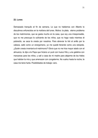31




22. Lunes


Demasiado tranquilo el fin de semana. Lo que no hablamos con Alberto lo
discutimos enfurecidos en la mañana del lunes. Motivo: la plata, eterno problema
de los matrimonios, que se gasta mucho en la casa, que soy una irresponsable,
que no me preocupo lo suficiente de los niños, que no hago nada mientras él
pobrecito, se saca la cresta por nosotros. Para abreviar le tiré el anillo por la
cabeza, salió como un energúmeno, yo me quedé llorando como una estúpida.
¿Quién cresta inventaría el matrimonio? Obvio que no me hice mayor atado con el
almuerzo, le dije a la Pepa que hiciera un puré con huevo frito y una gelatina con
manzanas para los niños, y salí a casa de mi madre para alejarme de los hielos
que habitan la mía y que amenazan con congelarme. No vuelvo hasta la noche, la
casa me tiene harta. Posibilidades de trabajo: cero.
 