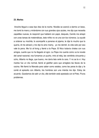 32




23. Martes


Anoche llegué a casa tipo diez de la noche. Nicolás se acercó a darme un beso,
me tomó la mano y mirándome con sus grandes ojos azules, me dijo que necesita
zapatillas nuevas, le respondí que hablaré con papá, después, Camilo me atrapó
con unas tareas de matemáticas, éste niñito no ve una con los números. Le ayudé
a ordenar su mochila, lo acompañé a ponerse el pijama, le dije lo mucho que lo
quería, él me abrazó y me dijo te amo mamy, yo me derretí, la vida solo por eso
vale la pena. Me fui al living y llamé a la Pepa. El Nico todavía chatea con sus
amigos, suerte que no ha llegado el ogro. La Pepa me cuenta como va la novela
del canal nacional, nos fumamos un pucho, miro el reloj, las veintitrés cincuenta y
ocho, Alberto no llega, que bueno, me daría lata verle la cara. Y no se la vi. Hoy
martes fue un día normal, llamé al gásfiter para que arreglara las llaves de la
cocina. Me llamó la Marcela para saber como estaba, como las peras le dije y le
conté el episodio con Alberto, los hombres son una mierda me dijo. Estoy de
acuerdo. Quedamos de salir un día, ella también está apestada con el Pato. Puros
problemas.
 