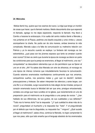 33




24. Miércoles


Matías llamó hoy, quiere que nos veamos de nuevo. Le digo que tengo un montón
de cosas que hacer, que lo llamaré mañana. Medio descontento dice que esperará
mi llamado, agrega no me dejes esperando, respondo te llamaré. Hoy llevé a
Camilo a hacerse la endoscopía. A la vuelta del centro médico llamé a Marcela y
nos juntamos en el Piazza, pedimos una lasaña exquisita y unos vinitos y piscos
acompañaron la charla. No podía ser de otra manera, ambas tenemos la vida
complicada, Marcela culpa a la falta de comunicación su maltrecha relación con
Patricio y yo la escucho cuando se explaya: La fantasía del noviazgo es tan
estrambótica, ¿qué pasa con los jóvenes esposos que tanto se amaban cuando
eran novios? Si bien es cierto que durante la época de noviazgo se dieron en parte
las condiciones para que la pareja se enamorara, al llegar al matrimonio, una vez "
conquistados" se descuidaron elementos que un día permitieron que se fijaran el
uno en el otro. ¡Ah! Ya sabes dice Marcela con aire de añoranza, el noviazgo es
una época de intenso romance que indudablemente favorece la comunicación.
Cuando estamos enamorados manifestamos continuamente que nos amamos,
compartimos sueños, nos ponemos metas y ¿por qué no decirlo?, también
preocupaciones y tristezas. Se saben interpretar los silencios y caras largas, con
una flor o un chocolate, surge nuevamente la más alegre de las miradas; porque el
corazón enamorado busca la felicidad del ser que ama, prosigue entusiasmada,
contaba una amiga que hace cursillos en la iglesia, que recientemente en uno de
preparación para el matrimonio se le preguntaba a una pareja de novios: " ¿han
hablado de sus diferencias, de sus gustos, de sus cualidades y sus defectos?’
"Todo nos lo hemos dicho" fue la respuesta "¿Y qué cualidad te atrae más de tu
novia?, preguntaban al muchacho y la respuesta fue: "todo". Y al preguntársele
por el defecto que mas le disgustaba, su respuesta fue: " ninguno". ¿Qué sucede
al llegar al matrimonio?, sabes chica, continúa la Marcela, no logro comprender lo
que nos pasa, sólo que todo enseña que el lenguaje absoluto de los enamorados
 