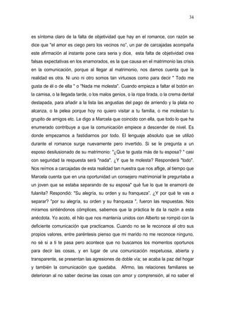 34



es síntoma claro de la falta de objetividad que hay en el romance, con razón se
dice que "el amor es ciego pero los vecinos no”, un par de carcajadas acompaña
este afirmación al instante pone cara seria y dice, esta falta de objetividad crea
falsas expectativas en los enamorados, es la que causa en el matrimonio las crisis
en la comunicación, porque al llegar al matrimonio, nos damos cuenta que la
realidad es otra. Ni uno ni otro somos tan virtuosos como para decir " Todo me
gusta de él o de ella " o "Nada me molesta". Cuando empieza a faltar el botón en
la camisa, o la llegada tarde, o los malos genios, o la ropa tirada, o la crema dental
destapada, para añadir a la lista las angustias del pago de arriendo y la plata no
alcanza, o la pelea porque hoy no quiero visitar a tu familia, o me molestan tu
grupito de amigos etc. Le digo a Marcela que coincido con ella, que todo lo que ha
enumerado contribuye a que la comunicación empiece a descender de nivel. Es
donde empezamos a fastidiarnos por todo. El lenguaje absoluto que se utilizó
durante el romance surge nuevamente pero invertido. Si se le pregunta a un
esposo desilusionado de su matrimonio: "¿Que te gusta más de tu esposa? " casi
con seguridad la respuesta será "nada". ¿Y que te molesta? Responderá "todo".
Nos reímos a carcajadas de esta realidad tan nuestra que nos aflige, al tiempo que
Marcela cuenta que en una oportunidad un consejero matrimonial le preguntaba a
un joven que se estaba separando de su esposa" qué fue lo que te enamoró de
fulanita? Respondió: "Su alegría, su orden y su franqueza”. ¿Y por qué te vas a
separar? "por su alegría, su orden y su franqueza ", fueron las respuestas. Nos
miramos sintiéndonos cómplices, sabemos que la práctica le da la razón a esta
anécdota. Yo acoto, el hilo que nos mantenía unidos con Alberto se rompió con la
deficiente comunicación que practicamos. Cuando no se le reconoce al otro sus
propios valores, entre paréntesis pienso que mi marido no me reconoce ninguno,
no sé si a ti te pasa pero acontece que no buscamos los momentos oportunos
para decir las cosas, y en lugar de una comunicación respetuosa, abierta y
transparente, se presentan las agresiones de doble vía; se acaba la paz del hogar
y también la comunicación que quedaba. Afirmo, las relaciones familiares se
deterioran al no saber decirse las cosas con amor y comprensión, al no saber el
 