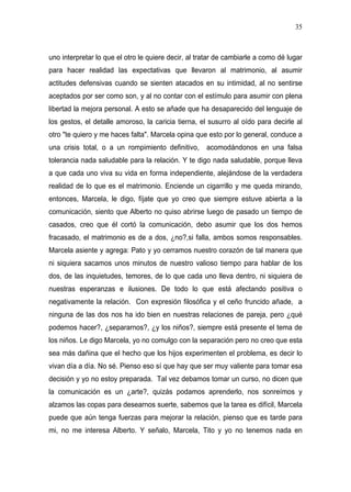 35



uno interpretar lo que el otro le quiere decir, al tratar de cambiarle a como dé lugar
para hacer realidad las expectativas que llevaron al matrimonio, al asumir
actitudes defensivas cuando se sienten atacados en su intimidad, al no sentirse
aceptados por ser como son, y al no contar con el estímulo para asumir con plena
libertad la mejora personal. A esto se añade que ha desaparecido del lenguaje de
los gestos, el detalle amoroso, la caricia tierna, el susurro al oído para decirle al
otro "te quiero y me haces falta". Marcela opina que esto por lo general, conduce a
una crisis total, o a un rompimiento definitivo,     acomodándonos en una falsa
tolerancia nada saludable para la relación. Y te digo nada saludable, porque lleva
a que cada uno viva su vida en forma independiente, alejándose de la verdadera
realidad de lo que es el matrimonio. Enciende un cigarrillo y me queda mirando,
entonces, Marcela, le digo, fíjate que yo creo que siempre estuve abierta a la
comunicación, siento que Alberto no quiso abrirse luego de pasado un tiempo de
casados, creo que él cortó la comunicación, debo asumir que los dos hemos
fracasado, el matrimonio es de a dos, ¿no?,si falla, ambos somos responsables.
Marcela asiente y agrega: Pato y yo cerramos nuestro corazón de tal manera que
ni siquiera sacamos unos minutos de nuestro valioso tiempo para hablar de los
dos, de las inquietudes, temores, de lo que cada uno lleva dentro, ni siquiera de
nuestras esperanzas e ilusiones. De todo lo que está afectando positiva o
negativamente la relación. Con expresión filosófica y el ceño fruncido añade, a
ninguna de las dos nos ha ido bien en nuestras relaciones de pareja, pero ¿qué
podemos hacer?, ¿separarnos?, ¿y los niños?, siempre está presente el tema de
los niños. Le digo Marcela, yo no comulgo con la separación pero no creo que esta
sea más dañina que el hecho que los hijos experimenten el problema, es decir lo
vivan día a día. No sé. Pienso eso sí que hay que ser muy valiente para tomar esa
decisión y yo no estoy preparada. Tal vez debamos tomar un curso, no dicen que
la comunicación es un ¿arte?, quizás podamos aprenderlo, nos sonreímos y
alzamos las copas para desearnos suerte, sabemos que la tarea es difícil, Marcela
puede que aún tenga fuerzas para mejorar la relación, pienso que es tarde para
mi, no me interesa Alberto. Y señalo, Marcela, Tito y yo no tenemos nada en
 