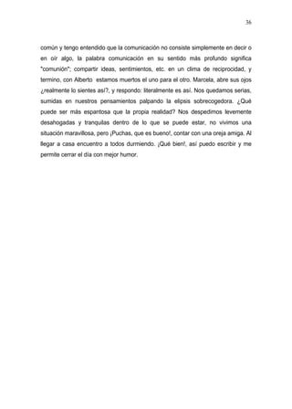 36



común y tengo entendido que la comunicación no consiste simplemente en decir o
en oír algo, la palabra comunicación en su sentido más profundo significa
"comunión"; compartir ideas, sentimientos, etc. en un clima de reciprocidad, y
termino, con Alberto estamos muertos el uno para el otro. Marcela, abre sus ojos
¿realmente lo sientes así?, y respondo: literalmente es así. Nos quedamos serias,
sumidas en nuestros pensamientos palpando la elipsis sobrecogedora. ¿Qué
puede ser más espantosa que la propia realidad? Nos despedimos levemente
desahogadas y tranquilas dentro de lo que se puede estar, no vivimos una
situación maravillosa, pero ¡Puchas, que es bueno!, contar con una oreja amiga. Al
llegar a casa encuentro a todos durmiendo. ¡Qué bien!, así puedo escribir y me
permite cerrar el día con mejor humor.
 