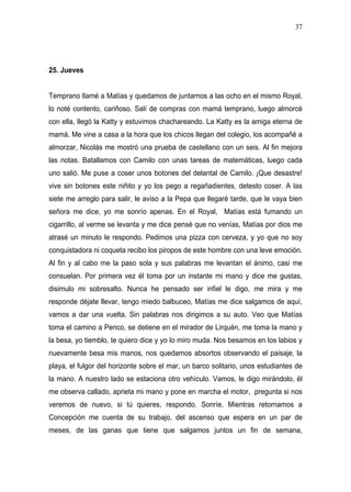 37




25. Jueves


Temprano llamé a Matías y quedamos de juntarnos a las ocho en el mismo Royal,
lo noté contento, cariñoso. Salí de compras con mamá temprano, luego almorcé
con ella, llegó la Katty y estuvimos chachareando. La Katty es la amiga eterna de
mamá. Me vine a casa a la hora que los chicos llegan del colegio, los acompañé a
almorzar, Nicolás me mostró una prueba de castellano con un seis. Al fin mejora
las notas. Batallamos con Camilo con unas tareas de matemáticas, luego cada
uno salió. Me puse a coser unos botones del delantal de Camilo. ¡Que desastre!
vive sin botones este niñito y yo los pego a regañadientes, detesto coser. A las
siete me arreglo para salir, le aviso a la Pepa que llegaré tarde, que le vaya bien
señora me dice, yo me sonrío apenas. En el Royal, Matías está fumando un
cigarrillo, al verme se levanta y me dice pensé que no venías, Matías por dios me
atrasé un minuto le respondo. Pedimos una pizza con cerveza, y yo que no soy
conquistadora ni coqueta recibo los piropos de este hombre con una leve emoción.
Al fin y al cabo me la paso sola y sus palabras me levantan el ánimo, casi me
consuelan. Por primera vez él toma por un instante mi mano y dice me gustas,
disimulo mi sobresalto. Nunca he pensado ser infiel le digo, me mira y me
responde déjate llevar, tengo miedo balbuceo, Matías me dice salgamos de aquí,
vamos a dar una vuelta. Sin palabras nos dirigimos a su auto. Veo que Matías
toma el camino a Penco, se detiene en el mirador de Lirquén, me toma la mano y
la besa, yo tiemblo, te quiero dice y yo lo miro muda. Nos besamos en los labios y
nuevamente besa mis manos, nos quedamos absortos observando el paisaje, la
playa, el fulgor del horizonte sobre el mar, un barco solitario, unos estudiantes de
la mano. A nuestro lado se estaciona otro vehículo. Vamos, le digo mirándolo, él
me observa callado, aprieta mi mano y pone en marcha el motor, pregunta si nos
veremos de nuevo, si tú quieres, respondo. Sonríe. Mientras retornamos a
Concepción me cuenta de su trabajo, del ascenso que espera en un par de
meses, de las ganas que tiene que salgamos juntos un fin de semana,
 