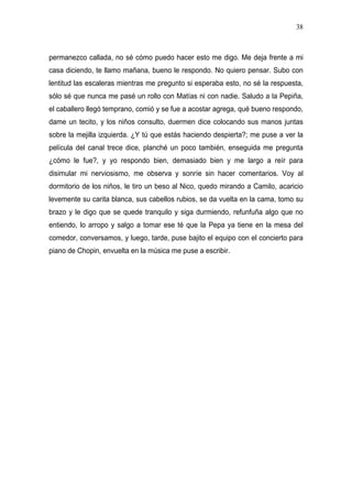 38



permanezco callada, no sé cómo puedo hacer esto me digo. Me deja frente a mi
casa diciendo, te llamo mañana, bueno le respondo. No quiero pensar. Subo con
lentitud las escaleras mientras me pregunto si esperaba esto, no sé la respuesta,
sólo sé que nunca me pasé un rollo con Matías ni con nadie. Saludo a la Pepiña,
el caballero llegó temprano, comió y se fue a acostar agrega, qué bueno respondo,
dame un tecito, y los niños consulto, duermen dice colocando sus manos juntas
sobre la mejilla izquierda. ¿Y tú que estás haciendo despierta?; me puse a ver la
película del canal trece dice, planché un poco también, enseguida me pregunta
¿cómo le fue?, y yo respondo bien, demasiado bien y me largo a reír para
disimular mi nerviosismo, me observa y sonríe sin hacer comentarios. Voy al
dormitorio de los niños, le tiro un beso al Nico, quedo mirando a Camilo, acaricio
levemente su carita blanca, sus cabellos rubios, se da vuelta en la cama, tomo su
brazo y le digo que se quede tranquilo y siga durmiendo, refunfuña algo que no
entiendo, lo arropo y salgo a tomar ese té que la Pepa ya tiene en la mesa del
comedor, conversamos, y luego, tarde, puse bajito el equipo con el concierto para
piano de Chopin, envuelta en la música me puse a escribir.
 