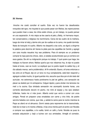 39




26. Viernes


Anoche me costó conciliar el sueño. Esta vez no fueron los desaforados
ronquidos del ogro, me inquieta lo que pueda pasar con Matías, las repercusiones
que pueden traer a casa, los niños están chicos, yo sin trabajo, no puedo pensar
en una separación. A mis viejos se les caería el pelo y Betty, mi hermana mayor,
tan conservadora y religiosa me recriminaría. Cerca de las cuatro de la mañana,
luego de mirar el reloj y darme otro par de vueltas en la cama, me quedé dormida.
Nada de tranquilo mi sueño. Alberto me despertó a las ocho, se dignó a dirigirme
la palabra para decirme ahí tienes la plata para las zapatillas de Camilo y agregó
con cara mustia resuelve hoy ese problema. Para él siempre es un problema
comprar la ropa para los chicos, claro, si estaba acostumbrado que yo corriera con
esos gastos. De ahí su indignación porque no trabajo. Y qué quiere que haga, los
trabajos no llueven ahora. Matías quería que nos viésemos hoy, le dije no puedo
hasta el lunes, casi se murió. Le expliqué que no podía repetir la salida hoy y el
día sábado menos, sería problemático. Al fin entendió. Bueno, el lunes entonces a
las ocho en el Royal, dijo en un tono no muy complaciente, está bien respondí y
agregué cuídate mucho, tú igual querida mía, escucho que dice por el otro lado del
auricular, me estremezco hasta ponérseme la piel de gallina, una sensación de
placer se deslizó por mi entrepierna. Colgué rápido y para olvidar mis temores me
metí a la cocina. Esa olvidada sensación me acompañó durante horas, una
corriente electrizante devoró mi pecho, me miré al espejo y los ojos estaban
brillantes, hasta me ví más joven. Alberto avisó que venía a comer con unos
amigos. Pensé en preparar unas ensaladas con carne y vino tinto, de postre
serviría helados con crema, que más, y adobé la carne para la noche mientras la
Pepa se afanó en el almuerzo. Dormí siesta para reponerme de la trasnochada,
traté de no traer a mi mente a Matías. A las cinco treinta partí al centro con Nicolás
a comprar sus zapatillas, a la vuelta, tomé un café y fumé. Nicolás se puso la
ansiada adquisición y bajó a lucirse con sus amistades. Arreglé el comedor,
 