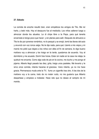 41




27. Sábado


La comida de anoche resultó bien, eran simpáticos los amigos de Tito. Me reí
harto, y bebí más. Hoy el desayuno fue al mediodía. Los niños salieron luego a
almorzar donde los abuelos. Le di chipe libre a la Pepa, para qué tenerla
encerrada si tengo poco que hacer y sin planes para salir. Después de almuerzo a
Tito le dio por ponerse romántico, no lo pesqué y se enojó, tomó las llaves del auto
y anunció con voz ronca salgo. No le dije nada, para qué. Llamé a mis viejos y mi
mamá me pidió que dejara a los niños con ellos el fin de semana, le digo bueno
mañana voy a almorzar y los traigo en la tarde, quedamos de acuerdo. Voy al
dormitorio y me acuesto. Dormí tres horas. Estar sin nadie en la casa me relaja, la
quietud me encanta. Como algo sola de pie en la cocina, me ducho y me pongo el
pijama. Alberto llegó pasado las diez, grita, traigo unos pasteles. Me levanto y le
sirvo once comida, intenta hacerse el gracioso. Vano intento, ya no me hace
gracia. Permanezco muda ante la TV, fumo un cigarrillo tras otro. A las dos de la
mañana voy a la cama, trato de no meter ruido, no me gustaría que Alberto
despertase y empiece a molestar. Hace rato que no deseo al vampiro de mi
marido.
 
