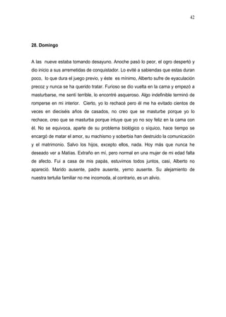 42




28. Domingo


A las nueve estaba tomando desayuno. Anoche pasó lo peor, el ogro despertó y
dio inicio a sus arremetidas de conquistador. Lo evité a sabiendas que estas duran
poco, lo que dura el juego previo, y éste es mínimo, Alberto sufre de eyaculación
precoz y nunca se ha querido tratar. Furioso se dio vuelta en la cama y empezó a
masturbarse, me sentí terrible, lo encontré asqueroso. Algo indefinible terminó de
romperse en mi interior. Cierto, yo lo rechacé pero él me ha evitado cientos de
veces en dieciséis años de casados, no creo que se masturbe porque yo lo
rechace, creo que se masturba porque intuye que yo no soy feliz en la cama con
él. No se equivoca, aparte de su problema biológico o síquico, hace tiempo se
encargó de matar el amor, su machismo y soberbia han destruido la comunicación
y el matrimonio. Salvo los hijos, excepto ellos, nada. Hoy más que nunca he
deseado ver a Matías. Extraño en mí, pero normal en una mujer de mi edad falta
de afecto. Fui a casa de mis papás, estuvimos todos juntos, casi, Alberto no
apareció. Marido ausente, padre ausente, yerno ausente. Su alejamiento de
nuestra tertulia familiar no me incomoda, al contrario, es un alivio.
 