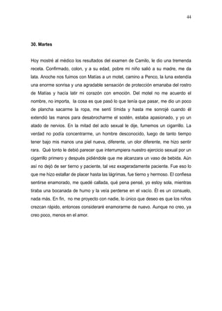 44




30. Martes


Hoy mostré al médico los resultados del examen de Camilo, le dio una tremenda
receta. Confirmado, colon, y a su edad, pobre mi niño salió a su madre, me da
lata. Anoche nos fuimos con Matías a un motel, camino a Penco, la luna extendía
una enorme sonrisa y una agradable sensación de protección emanaba del rostro
de Matías y hacía latir mi corazón con emoción. Del motel no me acuerdo el
nombre, no importa, la cosa es que pasó lo que tenía que pasar, me dio un poco
de plancha sacarme la ropa, me sentí tímida y hasta me sonrojé cuando él
extendió las manos para desabrocharme el sostén, estaba apasionado, y yo un
atado de nervios. En la mitad del acto sexual le dije, fumemos un cigarrillo. La
verdad no podía concentrarme, un hombre desconocido, luego de tanto tiempo
tener bajo mis manos una piel nueva, diferente, un olor diferente, me hizo sentir
rara. Qué tonto le debió parecer que interrumpiera nuestro ejercicio sexual por un
cigarrillo primero y después pidiéndole que me alcanzara un vaso de bebida. Aún
así no dejó de ser tierno y paciente, tal vez exageradamente paciente. Fue eso lo
que me hizo estallar de placer hasta las lágrimas, fue tierno y hermoso. El confiesa
sentirse enamorado, me quedé callada, qué pena pensé, yo estoy sola, mientras
tiraba una bocanada de humo y la veía perderse en el vacío. Él es un consuelo,
nada más. En fin, no me proyecto con nadie, lo único que deseo es que los niños
crezcan rápido, entonces consideraré enamorarme de nuevo. Aunque no creo, ya
creo poco, menos en el amor.
 
