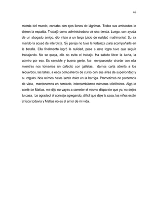 46



mierda del mundo, contaba con ojos llenos de lágrimas. Todas sus amistades le
dieron la espalda. Trabajó como administradora de una tienda. Luego, con ayuda
de un abogado amigo, dio inicio a un largo juicio de nulidad matrimonial. Su ex
marido la acusó de interdicta. Su pareja no tuvo la fortaleza para acompañarla en
la batalla. Ella finalmente logró la nulidad, pese a este logro tuvo que seguir
trabajando. No se queja, ella no evita el trabajo. Ha sabido librar la lucha, la
admiro por eso. Es sensible y buena gente, fue enriquecedor charlar con ella
mientras nos tomamos un cafecito con galletas,         damos carta abierta a los
recuerdos, las tallas, a esos compañeros de curso con sus aires de superioridad y
su orgullo. Nos reímos hasta sentir dolor en la barriga. Prometimos no perdernos
de vista, mantenernos en contacto, intercambiamos números telefónicos. Algo le
conté de Matías, me dijo no vayas a cometer el mismo disparate que yo, no dejes
tu casa. Le agradecí el consejo agregando, difícil que deje la casa, los niños están
chicos todavía y Matías no es el amor de mi vida.
 