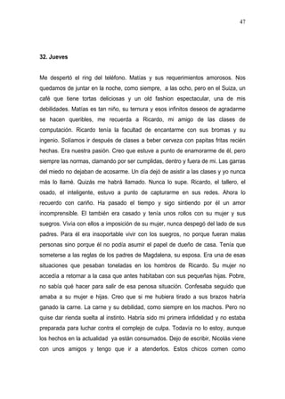 47




32. Jueves


Me despertó el ring del teléfono. Matías y sus requerimientos amorosos. Nos
quedamos de juntar en la noche, como siempre, a las ocho, pero en el Suiza, un
café que tiene tortas deliciosas y un old fashion espectacular, una de mis
debilidades. Matías es tan niño, su ternura y esos infinitos deseos de agradarme
se hacen queribles, me recuerda a Ricardo, mi amigo de las clases de
computación. Ricardo tenía la facultad de encantarme con sus bromas y su
ingenio. Solíamos ir después de clases a beber cerveza con papitas fritas recién
hechas. Era nuestra pasión. Creo que estuve a punto de enamorarme de él, pero
siempre las normas, clamando por ser cumplidas, dentro y fuera de mi. Las garras
del miedo no dejaban de acosarme. Un día dejó de asistir a las clases y yo nunca
más lo llamé. Quizás me habrá llamado. Nunca lo supe. Ricardo, el tallero, el
osado, el inteligente, estuvo a punto de capturarme en sus redes. Ahora lo
recuerdo con cariño. Ha pasado el tiempo y sigo sintiendo por él un amor
incomprensible. El también era casado y tenía unos rollos con su mujer y sus
suegros. Vivía con ellos a imposición de su mujer, nunca despegó del lado de sus
padres. Para él era insoportable vivir con los suegros, no porque fueran malas
personas sino porque él no podía asumir el papel de dueño de casa. Tenía que
someterse a las reglas de los padres de Magdalena, su esposa. Era una de esas
situaciones que pesaban toneladas en los hombros de Ricardo. Su mujer no
accedía a retornar a la casa que antes habitaban con sus pequeñas hijas. Pobre,
no sabía qué hacer para salir de esa penosa situación. Confesaba seguido que
amaba a su mujer e hijas. Creo que si me hubiera tirado a sus brazos habría
ganado la carne. La carne y su debilidad, como siempre en los machos. Pero no
quise dar rienda suelta al instinto. Habría sido mi primera infidelidad y no estaba
preparada para luchar contra el complejo de culpa. Todavía no lo estoy, aunque
los hechos en la actualidad ya están consumados. Dejo de escribir, Nicolás viene
con unos amigos y tengo que ir a atenderlos. Estos chicos comen como
 