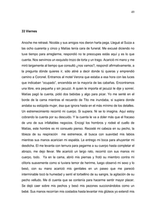 49




33 Viernes


Anoche me retrasé. Nicolás y sus amigos nos dieron harta pega. Llegué al Suiza a
las ocho cuarenta y cinco y Matías tenía cara de funeral. Me excusé diciendo no
tuve tiempo para arreglarme, respondió no te preocupes estás aquí y es lo que
cuenta. Nos servimos un exquisito trozo de torta y un trago. Acarició mi mano y me
miró largamente al tiempo que consultó ¿nos vamos?, respondí afirmativamente, a
la pregunta dónde quieres ir, sólo atiné a decir donde tú quieras y emprendió
camino a Coronel. Entramos al motel Verona que estaba a esa hora con las luces
que indicaban “ocupado”, encendida en la mayoría de las cabañas. Encontramos
una libre, era pequeña y sin jacuzzi. A quien le importa el jacuzzi le dije y sonreí.
Matías pagó la cuenta, pidió dos bebidas y algo para picar. Yo me senté en el
borde de la cama mientras el recuerdo de Tito me inundaba, si supiera donde
andaba su estúpida mujer, ésa que ignora hasta en el más mínimo de los detalles.
Un estremecimiento recorrió mi cuerpo. Si supiera. Ni se lo imagina. Aquí estoy
cobrando la cuenta por su descuido. Y la cuenta le va a doler más que el fracaso
de uno de sus infaltables negocios. Encogí los hombros y rodeé el cuello de
Matías, este hombre es mi consuelo pienso. Recosté mi cabeza en su pecho, la
tibieza de su respiración    me estremece, él busca con suavidad mis labios
mientras sus manos acarician mi espalda. Le entrego mi boca para ahuyentar mi
desdicha. El me levanta con ternura para pegarme a su cuerpo hasta completar el
abrazo, me dejo llevar. Me acarició un largo rato, recorrió con sus manos mi
cuerpo, todo. Ya en la cama, abrió mis piernas y frotó su miembro contra mi
clítoris suavemente como si tuviera temor de herirme, luego observó mi sexo y lo
besó, con su mano acarició mis genitales en un paseo que me pareció
interminable tocó la humedad y sentí el torbellino de su sangre, la agitación de su
pecho velludo. Me di cuenta que se contenía para hacerme sentir mayor placer.
Se dejó caer sobre mis pechos y besó mis pezones succionándolos como un
bebé. Sus manos recorrían mis costados hasta levantar mis glúteos yo extendí mis
 