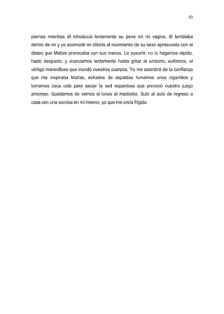 50



piernas mientras él introducía lentamente su pene en mi vagina, él temblaba
dentro de mi y yo acomodé mi clítoris al nacimiento de su sexo apresurada con el
deseo que Matías provocaba con sus manos. Le susurré, no lo hagamos rápido,
hazlo despacio, y avanzamos lentamente hasta gritar al unísono, eufóricos, el
vértigo maravilloso que inundó nuestros cuerpos. Yo me asombré de la confianza
que me inspiraba Matías, echados de espaldas fumamos unos cigarrillos y
tomamos coca cola para saciar la sed espantosa que provocó nuestro juego
amoroso. Quedamos de vernos el lunes al mediodía. Subí al auto de regreso a
casa con una sonrisa en mi interior, yo que me creía frígida.
 