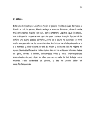 51




34 Sábado


Este sábado me atrapó. Los chicos fueron al colegio, Nicolás al grupo de música y
Camilo al club de ajedrez. Alberto no llegó a almorzar. Resumen, almorcé con la
Pepa amenizando mi pollo y el puré, con su cháchara. La pobre sigue con atraso,
me pidió que le comprara una inyección para provocar la regla. Aproveché de
echarle una buena pasada por tonta ¿cómo se le ocurre no cuidarse? Me miró
medio avergonzada, me dio pena ésta cabra, tendré que hacerle la paleteada de ir
a la farmacia y poner la cara por ella. Es mujer, y eso basta para no negarle mi
ayuda. Solidaridad femenina, ojala existiera ésta en los ambientes laborales, bolsa
de gatos, envidia a destajo, descarnados celos y hasta cinematográficas
aserruchadas de piso, dejan en claro que no es nada de fácil trabajar entre
mujeres.    Falta   solidaridad   de   género,   y   eso   no   puede   pasar   en
casa. No faltaba más.
 