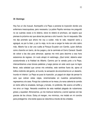 52




35 Domingo


Hoy fue un día inusual. Acompañé a la Pepa a ponerse la inyección donde una
enfermera inescrupulosa, pero necesaria. La pobre Pepiña nerviosa me preguntó
no se cuántas veces si le dolería, obvio te dolerá el pinchazo, así espero que
pienses la próxima vez que abras las piernas a otro huevón, fue mi respuesta. Ella
me dijo prometo que ahora me voy a cuidar, más te vale, respondí seria y
agregué, es por tu bien, y por tu vieja, no le vas a cargar la mata con otro cabro
más. Alberto fue a dar una vuelta al Parque Ecuador con Camilo, quien disfruta
como chancho en barro, de los juegos y de la caminata al Cerro Caracol. Quedó
de volver a las dos para almorzar, apenas me miró para decirme a esa hora
estaremos de regreso. Un nudo atrapó mi estómago, ¡Qué tonta!, debería estar
acostumbrada a la frialdad de Alberto. Camino por la vereda junto a la Pepa,
intercambiamos unas breves palabras y luego pienso en este vacío que no logro
llenar, esta soledad que corroe mis entrañas, este sentirse fuera de, ajena al
tráfico indómito del gentío, al mundo, la sensación de encontrarme en un desierto,
inunda mi interior. La Pepa se puso la inyección, yo pagué sin dejar de pensar lo
caro que cobran estas viejas, ensimismadas en nuestros pensamientos,
regresamos a la casa. Pongo los cubiertos en la mesa y la nana calienta la comida
en tanto aliña la ensalada, lechuga y tomate, mi preferida. Me acerco al buffet y
me sirvo un trago. Necesito evadirme de esta realidad plagada de nubarrones
grises y oquedad. Almorzamos, yo me mantuve taciturna y sonreí apenas con las
gracias de los chicos. Estoy al margen, me minimizo, me instalo en mi concha
para protegerme. Una tarde opaca se vislumbra a través de los cristales.
 